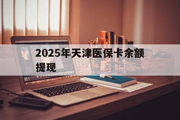 鹰潭最新2025年天津医保卡余额提现方法分析(最方便真实的鹰潭2025年天津医保卡余额提现多少方法)